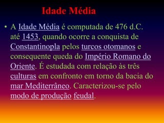 Idade Média
• A Idade Média é computada de 476 d.C.
até 1453, quando ocorre a conquista de
Constantinopla pelos turcos otomanos e
consequente queda do Império Romano do
Oriente. É estudada com relação às três
culturas em confronto em torno da bacia do
mar Mediterrâneo. Caracterizou-se pelo
modo de produção feudal.
 