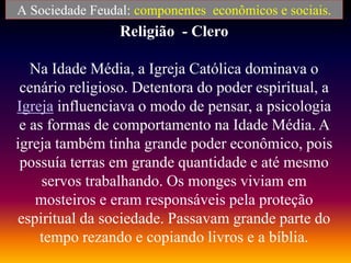 Religião - Clero
Na Idade Média, a Igreja Católica dominava o
cenário religioso. Detentora do poder espiritual, a
Igreja influenciava o modo de pensar, a psicologia
e as formas de comportamento na Idade Média. A
igreja também tinha grande poder econômico, pois
possuía terras em grande quantidade e até mesmo
servos trabalhando. Os monges viviam em
mosteiros e eram responsáveis pela proteção
espiritual da sociedade. Passavam grande parte do
tempo rezando e copiando livros e a bíblia.
A Sociedade Feudal: componentes econômicos e sociais.
 