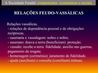RELAÇÕES FEUDO-VASSÁLICAS
Relações vassálicas.
- relações de dependência pessoal e de obrigações
recíprocas.
- suserania e vassalagem: nobre e nobre.
- suserano: doava a terra (beneficium) proteção.
- vassalo: recebe a terra fidelidade, auxílio nas guerras,
pagamento de resgate.
- homenagem (cerimônia): juramento de fidelidade.
- ajuda (auxilium) e consulta (consilium) mútuas.
A Sociedade Feudal: componentes econômicos e sociais.
 