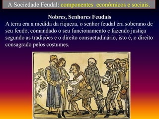 A Sociedade Feudal: componentes econômicos e sociais.
Nobres, Senhores Feudais
A terra era a medida da riqueza, o senhor feudal era soberano de
seu feudo, comandado o seu funcionamento e fazendo justiça
segundo as tradições e o direito consuetudinário, isto é, o direito
consagrado pelos costumes.
 