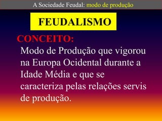 FEUDALISMO
CONCEITO:
Modo de Produção que vigorou
na Europa Ocidental durante a
Idade Média e que se
caracteriza pelas relações servis
de produção.
A Sociedade Feudal: modo de produção
 
