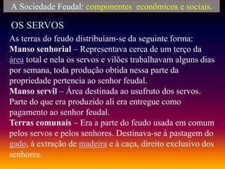 A Sociedade Feudal: componentes econômicos e sociais.
OS SERVOS
As terras do feudo distribuíam-se da seguinte forma:
Manso senhorial – Representava cerca de um terço da
área total e nela os servos e vilões trabalhavam alguns dias
por semana, toda produção obtida nessa parte da
propriedade pertencia ao senhor feudal.
Manso servil – Área destinada ao usufruto dos servos.
Parte do que era produzido ali era entregue como
pagamento ao senhor feudal.
Terras comunais – Era a parte do feudo usada em comum
pelos servos e pelos senhores. Destinava-se à pastagem do
gado, à extração de madeira e à caça, direito exclusivo dos
senhores.
 