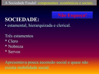 A Sociedade Feudal: componentes econômicos e sociais.
SOCIEDADE:
• estamental, hierarquizada e clerical.
Três estamentos
* Clero
* Nobreza
* Servos
Apresentava pouca ascensão social e quase não
existia mobilidade social.
Não Esqueça!
 