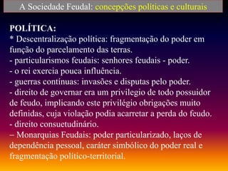 A Sociedade Feudal: concepções políticas e culturais
POLÍTICA:
* Descentralização política: fragmentação do poder em
função do parcelamento das terras.
- particularismos feudais: senhores feudais - poder.
- o rei exercia pouca influência.
- guerras contínuas: invasões e disputas pelo poder.
- direito de governar era um privilegio de todo possuidor
de feudo, implicando este privilégio obrigações muito
definidas, cuja violação podia acarretar a perda do feudo.
- direito consuetudinário.
 Monarquias Feudais: poder particularizado, laços de
dependência pessoal, caráter simbólico do poder real e
fragmentação político-territorial.
 