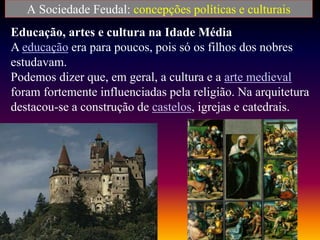 A Sociedade Feudal: concepções políticas e culturais
Educação, artes e cultura na Idade Média
A educação era para poucos, pois só os filhos dos nobres
estudavam.
Podemos dizer que, em geral, a cultura e a arte medieval
foram fortemente influenciadas pela religião. Na arquitetura
destacou-se a construção de castelos, igrejas e catedrais.
 
