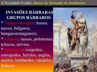 A Sociedade Feudal: fatores da formação do feudalismo
INVASÕES BÁRBARAS
GRUPOS BÁRBAROS
* Tártaro-mongóis: hunos,
turcos, búlgaros,
húngaros(magiares).
* Eslavos: russos, poloneses,
tchecos, sérvios.
* Germanos: visigodos,
ostrogodos, hérulos, anglos,
saxões, lombardos, vândalos,
francos.
 