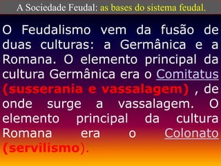 A Sociedade Feudal: as bases do sistema feudal.
O Feudalismo vem da fusão de
duas culturas: a Germânica e a
Romana. O elemento principal da
cultura Germânica era o Comitatus
(susserania e vassalagem) , de
onde surge a vassalagem. O
elemento principal da cultura
Romana era o Colonato
(servilismo).
 