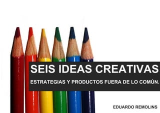 SEIS IDEAS CREATIVAS
ESTRATEGIAS Y PRODUCTOS FUERA DE LO COMÚN.
EDUARDO REMOLINS
 