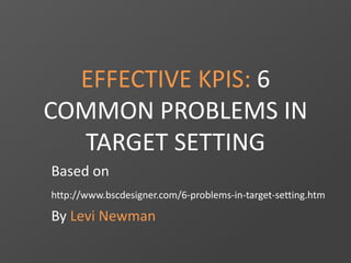 EFFECTIVE KPIS: 6 
COMMON PROBLEMS IN 
TARGET SETTING 
Based on 
http://www.bscdesigner.com/6-problems-in-target-setting.htm 
By Levi Newman 
 