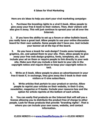 6 Ideas for Viral Marketing


  Here are six ideas to help you start your viral marketing campaign:

 1.   Purchase the branding rights to a viral E-book. Allow people to
 give away your free E-book to their visitors. Then, their visitors will
also give it away. This will just continue to spread your ad all over the
                                 Internet.

 2.   If you have the ability to set up a forum or other bulletin board,
you really have a great tool. Allow people to use your online discussion
board for their own website. Some people don't have one. Just include
                your banner ad at the top of the board.

  3.    Do you have a knack for web design? Create some templates,
graphics, etc. and upload them to your site. Then, allow people to give
    away your free web design graphics, fonts, templates, etc. Just
include your ad on them or require people to link directly to your web
     site. Make sure that you include a link back to your site in the
  copyright notice and require them to keep your copyright notice in
                                  tact.

4.   Write an E-book. Allow people to place an advertisement in your
 free E-book if, in exchange, they give away the E-book to their web
                      visitors or E-zine subscribers.

   5.  Write articles that pertain to your product or service. Allow
    people to reprint your articles on their website, in their E-zine,
 newsletter, magazine or E-books. Include your resource box and the
       option for article reprints at the bottom of each article.

 6.    You can easily find products on the Internet that will sell you a
 license allowing you to distribute the product free of charge to other
people. Look for those products that provide "branding rights". That is
     where you can include your own name, website, and contact
                              information.


    CLICK HERE!!!>>>www.freeofferforyou.tk<<<CLICK HERE!!!
 
