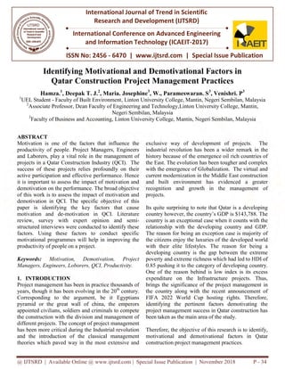 @ IJTSRD | Available Online @ www.ijtsrd.com
ISSN No: 2456
International Journal of Trend in Scientific
Research and
International Conference on Advanced Engineering
and Information Technology
Identifying Motivational and
Qatar Construction Project Management Practices
Hamza.1
, Deepak T. J.2
, Maria. Josephine
1
UEL Student - Faculty of Built Environment
2
Associate Professor, Dean Faculty of Engineering and Technology
3
Faculty of Business and Accounting,
ABSTRACT
Motivation is one of the factors that influence the
productivity of people. Project Managers, Engineers
and Laborers, play a vital role in the management of
projects in a Qatar Construction Industry
success of these projects relies profoundly on their
active participation and effective performance. Hence
it is important to assess the impact of motivation and
demotivation on the performance. The broad objective
of this work is to assess the impact of motivation and
demotivation in QCI. The specific objective of this
paper is identifying the key factors that cause
motivation and de-motivation in QCI. Literature
review, survey with expert opinion and semi
structured interviews were conducted to identify these
factors. Using these factors to conduct specific
motivational programmes will help in improving the
productivity of people on a project.
Keywords: Motivation, Demotivation, Project
Managers, Engineers, Loborers, QCI, Productivity.
1. INTRODUCTION
Project management has been in practice thousands of
years, though it has been evolving in the 20
Corresponding to the argument, be it Egyptians
pyramid or the great wall of china, the emperors
appointed civilians, soldiers and criminals to compete
the construction with the division and management of
different projects. The concept of projec
has been more critical during the Industrial revolution
and the introduction of the classical management
theories which paved way in the most extensive and
@ IJTSRD | Available Online @ www.ijtsrd.com | Special Issue Publication | November
ISSN No: 2456 - 6470 | www.ijtsrd.com | Special Issue
International Journal of Trend in Scientific
Research and Development (IJTSRD)
International Conference on Advanced Engineering
and Information Technology (ICAEIT-2017)
Identifying Motivational and Demotivational Factors in
Construction Project Management Practices
, Maria. Josephine3
, W., Parameswaran. S3
, Venishri. P
Faculty of Built Environment, Linton University College, Mantin, Negeri Sembilan, Malaysia
Faculty of Engineering and Technology,Linton University College,
Negeri Sembilan, Malaysia
Faculty of Business and Accounting, Linton University College, Mantin, Negeri Sembilan, Malaysia
Motivation is one of the factors that influence the
productivity of people. Project Managers, Engineers
play a vital role in the management of
projects in a Qatar Construction Industry (QCI). The
success of these projects relies profoundly on their
active participation and effective performance. Hence
it is important to assess the impact of motivation and
emotivation on the performance. The broad objective
of this work is to assess the impact of motivation and
demotivation in QCI. The specific objective of this
paper is identifying the key factors that cause
motivation in QCI. Literature
eview, survey with expert opinion and semi-
structured interviews were conducted to identify these
factors. Using these factors to conduct specific
motivational programmes will help in improving the
Motivation, Demotivation, Project
Managers, Engineers, Loborers, QCI, Productivity.
Project management has been in practice thousands of
years, though it has been evolving in the 20th
century.
Corresponding to the argument, be it Egyptians
pyramid or the great wall of china, the emperors
appointed civilians, soldiers and criminals to compete
the construction with the division and management of
different projects. The concept of project management
has been more critical during the Industrial revolution
and the introduction of the classical management
theories which paved way in the most extensive and
exclusive way of development of projects. The
industrial revolution has been a
history because of the emergence oil rich countries of
the East. The evolution has been tougher and complex
with the emergence of Globalization. The virtual and
current modernization in the Middle East construction
and built environment has evidenced a greater
recognition and growth in the management of
projects.
Its quite surprising to note that Qatar is a developing
country however, the country’s GDP is $143,788. The
country is an exceptional case when it counts with the
relationship with the developing country and GDP.
The reason for being an exception case is majority of
the citizens enjoy the luxuries of the developed world
with their elite lifestyles. The reason for being a
developing country is the gap between the extreme
poverty and extreme richness which had led to HDI of
0.85 pushing it to the category of developing country.
One of the reason behind is low index is its excess
expenditure on the Infrastructure projects. Thus,
brings the significance of the project management in
the country along with the recent announcement of
FIFA 2022 World Cup hosting rights. Therefore,
identifying the pertinent factors demotivating the
project management success in Qatar construction has
been taken as the main area of the study.
Therefore, the objective of this research is to identify,
motivational and demotivational factors in Qatar
construction project management practices.
November 2018 P - 34
Special Issue Publication
International Conference on Advanced Engineering
Demotivational Factors in
Construction Project Management Practices
, Venishri. P3
Negeri Sembilan, Malaysia
,Linton University College, Mantin,
Mantin, Negeri Sembilan, Malaysia
exclusive way of development of projects. The
industrial revolution has been a wider remark in the
history because of the emergence oil rich countries of
the East. The evolution has been tougher and complex
with the emergence of Globalization. The virtual and
current modernization in the Middle East construction
t has evidenced a greater
recognition and growth in the management of
Its quite surprising to note that Qatar is a developing
country however, the country’s GDP is $143,788. The
country is an exceptional case when it counts with the
with the developing country and GDP.
The reason for being an exception case is majority of
the citizens enjoy the luxuries of the developed world
with their elite lifestyles. The reason for being a
developing country is the gap between the extreme
and extreme richness which had led to HDI of
0.85 pushing it to the category of developing country.
One of the reason behind is low index is its excess
expenditure on the Infrastructure projects. Thus,
brings the significance of the project management in
the country along with the recent announcement of
FIFA 2022 World Cup hosting rights. Therefore,
identifying the pertinent factors demotivating the
project management success in Qatar construction has
been taken as the main area of the study.
he objective of this research is to identify,
motivational and demotivational factors in Qatar
construction project management practices.
 