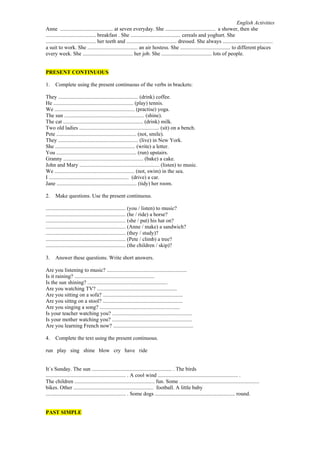 English Activities
Anne ....................................... at seven everyday. She ..................................... a shower, then she
..................................... breakfast . She ..................................... cereals and yoghurt. She
..................................... her teeth and ..................................... dressed. She always .....................................
a suit to work. She ..................................... an air hostess. She ..................................... to different places
every week. She ..................................... her job. She ..................................... lots of people.
PRESENT CONTINUOUS
1.

Complete using the present continuous of the verbs in brackets:

They ........................................................... (drink) coffee.
He ........................................................... (play) tennis.
We ........................................................... (practise) yoga.
The sun ........................................................... (shine).
The cat ........................................................... (drink) milk.
Two old ladies ........................................................... (sit) on a bench.
Pete ........................................................... (not, smile).
They ........................................................... (live) in New York.
She ........................................................... (write) a letter.
You ........................................................... (run) upstairs.
Granny ........................................................... (bake) a cake.
John and Mary ........................................................... (listen) to music.
We ........................................................... (not, swim) in the sea.
I ........................................................... (drive) a car.
Jane ........................................................... (tidy) her room.
2.

Make questions. Use the present continuous.

........................................................... (you / listen) to music?
........................................................... (he / ride) a horse?
........................................................... (she / put) his hat on?
........................................................... (Anne / make) a sandwich?
........................................................... (they / study)?
........................................................... (Pete / climb) a tree?
........................................................... (the children / skip)?
3.

Answer these questions. Write short answers.

Are you listening to music? ...........................................................
Is it raining? ...........................................................
Is the sun shining? ...........................................................
Are you watching TV? ...........................................................
Are you sitting on a sofa? ...........................................................
Are you sittng on a stool? ...........................................................
Are you singing a song? ...........................................................
Is your teacher watching you? ...........................................................
Is your mother watching you? ...........................................................
Are you learning French now? ...........................................................
4.

Complete the text using the present continuous.

run play sing shine blow cry have ride
It´s Sunday. The sun ........................................................... . The birds
........................................................... . A cool wind ........................................................... .
The children ........................................................... fun. Some ...........................................................
bikes. Other ........................................................... football. A little baby
........................................................... . Some dogs ........................................................... round.
PAST SIMPLE

 