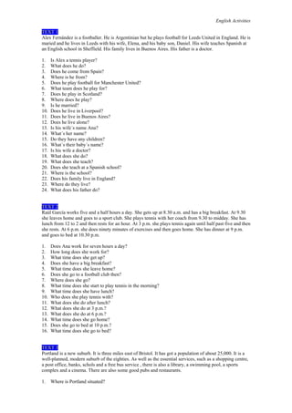 English Activities
TEXT 1
Alex Fernández is a footballer. He is Argentinian but he plays football for Leeds United in England. He is
maried and he lives in Leeds with his wife, Elena, and his baby son, Daniel. His wife teaches Spanish at
an English school in Sheffield. His family lives in Buenos Aires. His father is a doctor.
1.
2.
3.
4.
5.
6.
7.
8.
9.
10.
11.
12.
13.
14.
15.
16.
17.
18.
19.
20.
21.
22.
23.
24.

Is Alex a tennis player?
What does he do?
Does he come from Spain?
Where is he from?
Does he play football for Manchester United?
What team does he play for?
Does he play in Scotland?
Where does he play?
Is he married?
Does he live in Liverpool?
Does he live in Buenos Aires?
Does he live alone?
Is his wife´s name Ana?
What´s her name?
Do they have any children?
What´s their baby´s name?
Is his wife a doctor?
What does she do?
What does she teach?
Does she teach at a Spanish school?
Where is the school?
Does his family live in England?
Where do they live?
What does his father do?

TEXT 2
Raúl García works five and a half hours a day. She gets up at 8.30 a.m. and has a big breakfast. At 9.30
she leaves home and goes to a sport club. She plays tennis with her coach from 9.30 to midday. She has
lunch from 12 to 2 and then rests for an hour. At 3 p.m. she plays tennis again until half past five and then
she rests. At 6 p.m. she does ninety minutes of exercises and then goes home. She has dinner at 9 p.m.
and goes to bed at 10.30 p.m.
1.
2.
3.
4.
5.
6.
7.
8.
9.
10.
11.
12.
13.
14.
15.
16.

Does Ana work for seven hours a day?
How long does she work for?
What time does she get up?
Does she have a big breakfast?
What time does she leave home?
Does she go to a football club then?
Where does she go?
What time does she start to play tennis in the morning?
What time does she have lunch?
Who does she play tennis with?
What does she do after lunch?
What does she do at 3 p.m.?
What does she do at 6 p.m.?
What time does she go home?
Does she go to bed at 10 p.m.?
What time does she go to bed?

TEXT 3
Portland is a new suburb. It is three miles east of Bristol. It has got a population of about 25,000. It is a
well-planned, modern suburb of the eighties. As well as the essential services, such as a shopping centre,
a post office, banks, schols and a free bus service , there is also a library, a swimming pool, a sports
complex and a cinema. There are also some good pubs and restaurants.
1.

Where is Portland situated?

 