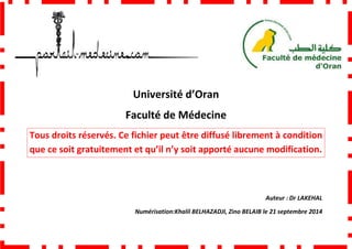 Faculté de Médecine
Tous droits réservés. Ce fichier peut être diffusé
que ce soit gratuitement et qu’il n’y soit apporté aucune modification.
Université d’Oran
Faculté de Médecine
Tous droits réservés. Ce fichier peut être diffusé librement à condition
que ce soit gratuitement et qu’il n’y soit apporté aucune modification.
Numérisation:Khalil BELHAZADJI, Zino BELAIB
librement à condition
que ce soit gratuitement et qu’il n’y soit apporté aucune modification.
Auteur : Dr LAKEHAL
, Zino BELAIB le 21 septembre 2014
 