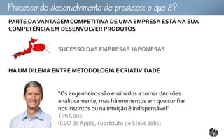 ocoomtopouto:ou
PARTE DA VANTAGEM COMPETITIVA DE UMA EMPRESA ESTÁ NA SUA
COMPETÊNCIA EM DESENVOLVER PRODUTOS


              SUCESSO DAS EMPRESAS JAPONESAS


HÁ UM DILEMA ENTRE METODOLOGIA E CRIATIVIDADE


              "Os engenheiros são ensinados a tomar decisões
              analiticamente, mas há momentos em que confiar
              nos instintos ou na intuição é indispensável“
              Tim Cook
              (CEO da Apple, substituto de Steve Jobs)
 