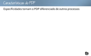 Ccttco
Especificidades tornam o PDP diferenciado de outros processos
 