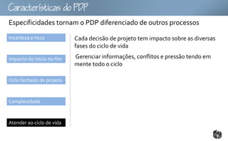 Ccttco
Especificidades tornam o PDP diferenciado de outros processos
Incerteza e risco          Cada decisão de projeto tem impacto sobre as diversas
                           fases do ciclo de vida

Impacto do início no fim   Gerenciar informações, conflitos e pressão tendo em
                           mente todo o ciclo

Ciclo fechado de projeto



Complexidade



Atender ao ciclo de vida
 