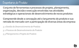 goouto
Conjunto de ferramentas e processos de projeto, planejamento,
organização, decisão e execução envolvidas nas atividades
estratégicas e operacionais de desenvolvimento de novos produtos

Compreende desde a concepção até o lançamento do produto e sua
retirada do mercado com a participação de diversas áreas da empresa
5.1 Gestão do Desenvolvimento de Produto
5.2 Processo de Desenvolvimento do Produto
5.3 Planejamento e Projeto do Produto
 