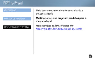 oB
ADEQUAÇÃO               Meio termo entre totalmente centralizado e
                        descentralizado
PARCELA DE PROJETO      Multinacionais que projetam produtos para o
                        mercado local
                        Mais exemplos podem ser vistos em:
DESENVOLVIMENTO TOTAL
                        http://veja.abril.com.br/240609/p_134.shtml
 