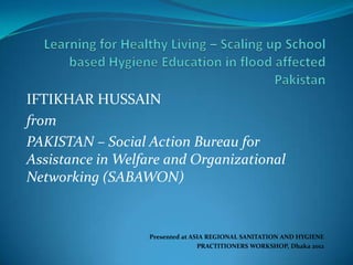 IFTIKHAR HUSSAIN
from
PAKISTAN – Social Action Bureau for
Assistance in Welfare and Organizational
Networking (SABAWON)


                  Presented at ASIA REGIONAL SANITATION AND HYGIENE
                                 PRACTITIONERS WORKSHOP, Dhaka 2012
 