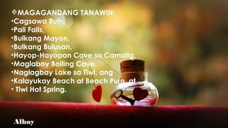 Albay
MAGAGANDANG TANAWIN:
•Cagsawa Ruin,
•Pali Falls,
•Bulkang Mayon,
•Bulkang Bulusan,
•Hayop-Hayopan Cave sa Camalig,
•Maglaboy Boiling Cave,
•Naglagbay Lake sa Tiwi, ang
•Kalayukay Beach at Beach Puro, at
• Tiwi Hot Spring.
 