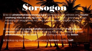 Sorsogon
ü Isa sa pinakamakasaysayang lugar sa Pilipinas. Dito idinaos ang kauna-
unahang misa sa pulo ng Luzon. Idinaos ito sa Otabu, bayan ng Bulan,
Hibalong sa Magallanes na kung saan ay unang tinigilan ng mga
Kastila.
ü Dito natayo ang unang Katoliko sa pamamahala ni Padre Alonzo
Jimenez noong 1567. Dating bahagi ng Albay ang Sorsogon, isa sa
pinakabatang isla sa Luzon na ang dating pangalan ay Ibalon.
ü Sinakop ng mga Kastila at ginawang kabisera noong 1649.
 