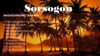 SorsogonMAGAGANDANG TANAWIN:
• Talon Ginulajon na karugtong ng Ilog Irosin,
• Bulkang Bulusan,
• Rizal Beach,
• Bucalbucalan Springs,
• Bolos Springs,
• Palhi Springs,
• Cauayan Falls,
• Masacot Springs,
• Licol View at
• San Benon Springs.
 