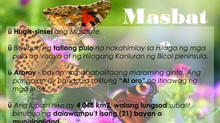 Masbat
e
ü Hugis-sinsel ang Masbate.
ü Binubuo ng tatlong pulo na nakahimlay sa Hilaga ng mga
pulo ng Visaya at ng Hilagang Kanluran ng Bicol peninsula.
ü Aroroy - bayan na nababalitaang maraming ginto. Ang
pangalan ay hango sa salitang “Al oro” na itinawag ng
mga Intsik.
ü Ang lupain nito ay 4,048 km2, walang lungsod subalit
binubuo ng dalawampu’t isang (21) bayan o
 
