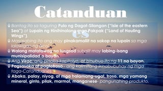 Catanduan
es
ü Bantog ito sa taguring Pulo ng Dagat-Silangan (“Isle of the eastern
Sea”) at Lupain ng Hinihinalang mga Pakpak (“Land of Hauling
Wings”).
ü Masasabing ito ang may pinakamaliit na sakop na lupain sa mga
lalawigan ng Bicol.
ü Walang matatawag na lungsod subalit may labing-isang
munisipalidad o bayan.
ü Ang Virac, ang pinaka-kapitolyo, at binubuo ito ng 11 na bayan.
ü Pagsasaka at pagtotroso - ang kalimitang ikinabubuhay ng mga
taga-Catanduanes.
ü Abaka, palay, niyog, at mga halamang-ugat, troso, mga yamang
mineral, ginto, pilak, marmol, manganese- pangunahing produkto.
 