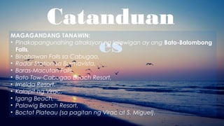 Catanduan
es
MAGAGANDANG TANAWIN:
• Pinakapangunahing atraksyon ng lalawigan ay ang Bato-Balombong
Falls,
• Binahawan Falls sa Cabugao,
• Radar Station sa Buenavista,
• Baras-Macutan Falls,
• Bato Tow-Cabugao Beach Resort,
• Imelda Resort,
• Kalapit ng Virac,
• Igang Beach,
• Palawig Beach Resort,
• Boctot Plateau (sa pagitan ng Virac at S. Miguel).
 