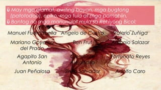 ü May mga alamat, awiting bayan, mga bugtong
(patotodan), epiko, mga tula at mga pamahiin.
ü Bantog na mga manunulat mula sa Rehiyong Bicol:
Manuel Fuentabella Angelo de Castro Valerio Zuñiga
Mariano Goyema
del Prado
Ben Frut Antonio Salazar
Agapito San
Antonio
Clemente
Alejandria
Fortunato Reyes
Juan Peñalosa Sirelo Salvador Adolfo Caro
 