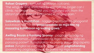 Rafael Gragera - sumulat ng Mayon Volcano.
"The wings of time snatched by strength no longer can I
climb, no longer can I visit you. I watched you from the
distant plain my heart is drowned in longing pain."
Salawikain o Kasabihan - nagiging batayan na ginagamit
kadalasan lalo na sa “pagpapaalala sa mga tao ng
maaaring kalabasan ng maling gawa.”
Awiting Bayan o Kantang Suanoy - pagpapahayag ng
nararamdaman at paniniwala ng mga tao na nilikha sa
paraang paawit. Tumatalakay sa unang dalawang aspeto:
paksa (tungkol sa pamagat ng kanta) at paghahandog
(paraan ng pagpapalawak sa paksa ng mga kanta).
 