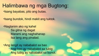 Halimbawa ng mga Bugtong:
•Isang bayabas, pito ang butas.
•Isang bundok, hindi makit ang tuktok.
•Nagtanim ako ng kahel
Sa gitna ng dagat
Marami ang naghahanap
Isa lang ang pinalad.
•Ang langit ay nababalot sa bao
Ang bao ay nababalot sa tubig
Ang tubig ay nababalot sa bunot.
 