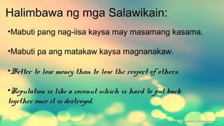 Halimbawa ng mga Salawikain:
•Mabuti pang nag-iisa kaysa may masamang kasama.
•Mabuti pa ang matakaw kaysa magnanakaw.
•Better to lose money than to lose the respect of others.
•Reputation is like a coconut which is hard to put back
together once it is destroyed.
 