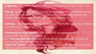 Engkanto - maaaring maging anumang uri ng hayop, ibon, isad o tao.
Banog - isang ibon sa gabi na isang uri ng engkanto, lumalabas sa oras
ng gabi para manguha ng mga bata at ihuhulog mula sa puno ng
niyog, kakaw o kawayan hanggang sa mamatay ito.
Aswang - nagpapaiba-iba ng hitsura at porma tulad ng taong lumilipad
sa gabi at kumakain ng ibang nilalang.
Paniniwala sa mga espiritu - may kaugnay sa pamumuhay at
paniniwala ng mga taga-Bikol.
Hal. “Panyong Binurdahan” - isang babaeng nagngangalang Lulay ay
inutusang paikut-ikutan ang ulo ni Juan.
“Papel de Canton” - isang mahabang kanta na sulat diumano ng isang
lalaki na ipinadala bilang pagsuyo sa kanyang minamahal.
 