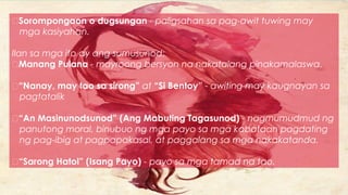 Sorompongaon o dugsungan - paligsahan sa pag-awit tuwing may
mga kasiyahan.
Ilan sa mga ito ay ang sumusunod:
Manang Pulana - mayroong bersyon na nakatalang pinakamalaswa.
“Nanay, may tao sa sirong” at “Si Bentoy” - awiting may kaugnayan sa
pagtatalik
“An Masinunodsunod” (Ang Mabuting Tagasunod) - nagmumudmud ng
panutong moral, binubuo ng mga payo sa mga kabataan pagdating
ng pag-ibig at pagpapakasal, at paggalang sa mga nakakatanda.
“Sarong Hatol” (Isang Payo) - payo sa mga tamad na tao.
 