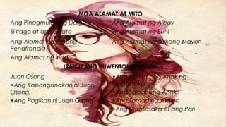 MGA ALAMAT AT MITO
Ang Pinagmulan ng Daigdig Ang Alamat ng Albay
Si Irago at ang Binata Ang Alamat ng Buhi
Ang Alamat ng Birheng
Penafrancia
Ang Alamat ng Bulkang Mayon
Ang Alamat ng Iriga
IBA’T IBANG KUWENTONG BAYAN
Juan Osong
•Ang Kapanganakan ni Juan
Osong,
•Ang Paglisan ni Juan Osong
•Ang Hari at ang Anak ng
Magsasaka
•Ang Salbaheng Anak
•Ang Tamad na Asawa
•Ang Magsasaka at ang Pari
 