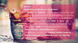 IBALON
Matandang Kasaysayan ng Ibalon:
- “Ibalon” o “Ibalnon” ang naging tawag ng mga
Kastila sa pook na ito at sa pangalang ito unang
nakilala ang lupain ng mga sinaunang Bikolano.
Naging batayan nito ang “ibal” o “ibay” na
siyang kauna-unahang tawag ng tangway ng
Bikol. Ang “iball” ay salitang pinaikli na ang
Ibalyo(Bikol) o Ibaylo(Bisaya) na
nangangahulugan na maging tuwiran mula sa
Bisaya patungo sa kabilang ibayo sa dakong
Timog Luzon.
 