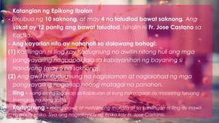 Katangian ng Epikong Ibalon
- Binubuo ng 10 saknong, at may 4 na taludtod bawat saknong. Ang
sukat ay 12 pantig ang bawat taludtod. Isinalin ni Fr. Jose Castano sa
Kastila.
- Ang kayarian nito ay nahahati sa dalawang bahagi:
(1) Kahilingan ni Iling kay Kadugnung na awitin nitong huli ang mga
pangyayaring nagpapakilala sa kabayanihan ng bayaning si
Handyong (may 6 na saknong);
(2) Ang awit ni Kadugnung na naglalaman at naglalahad ng mga
pangyayaring naganap noong matagal na panahon.
Iling - isang ibong laganap sa Kabikulan at kung inaalagaan ay maaaring turuang
bumigkas ng ilang salita.
Kadugnung - mang-aawit at matalinong makata at sa kahilingan ni Iling ay inawit
niya ang epiko. Siya ang nagsalaysay ng epiko kay Fr. Jose Castano.
 
