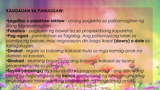 KAUGALIAN SA PANLILIGAW:
•Lagpitao o palaktaw-laktaw - unang pagkikita sa pamamagitan ng
isang tagapamagitan.
•Pasanco - pagsusuri ng bawat isa sa prospektibong kapareha.
•Pag-agad - paninilbihan sa Tagalog. Ang panunuyo ng lalaki sa
pamilya ng babae, may negosasyon din bago ikasal (dowry) o dote sa
Katagalugan.
•Sinakat - regalo sa babaing ikakasal mula sa mga kamag-anak na
dumalo sa kasalan.
•Ilinakad - ekstrang bayad pag ang babaing ikakasal ay siyang
pinakamatanda sa pamilya.
•Sayod (drawings) ng kasunduan sa pagpapakasal - ang dalawang
panig ay nagsasagawa ng tronco (panunusog ng lahi/pinagmulang
angkan para maiwasan ang pagsasama ng magkamag-anak).
 