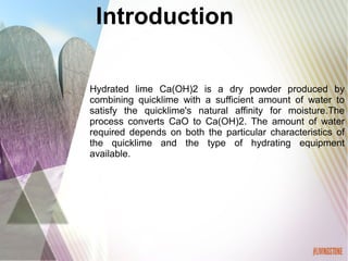 Hydrated lime Ca(OH)2 is a dry powder produced by
combining quicklime with a sufficient amount of water to
satisfy the quicklime's natural affinity for moisture.The
process converts CaO to Ca(OH)2. The amount of water
required depends on both the particular characteristics of
the quicklime and the type of hydrating equipment
available.
Introduction