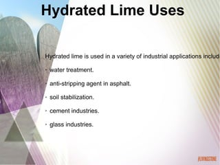 Hydrated Lime Uses
Hydrated lime is used in a variety of industrial applications includi
➢ water treatment.
➢ anti-stripping agent in asphalt.
➢ soil stabilization.
➢ cement industries.
➢ glass industries.