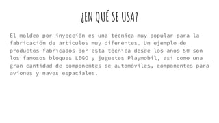 ¿EN QUÉ SE USA?
El moldeo por inyección es una técnica muy popular para la
fabricación de artículos muy diferentes. Un ejemplo de
productos fabricados por esta técnica desde los años 50 son
los famosos bloques LEGO y juguetes Playmobil, así como una
gran cantidad de componentes de automóviles, componentes para
aviones y naves espaciales.
 