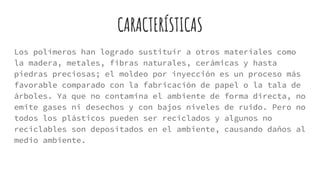 CARACTERÍSTICAS
Los polímeros han logrado sustituir a otros materiales como
la madera, metales, fibras naturales, cerámicas y hasta
piedras preciosas; el moldeo por inyección es un proceso más
favorable comparado con la fabricación de papel o la tala de
árboles. Ya que no contamina el ambiente de forma directa, no
emite gases ni desechos y con bajos niveles de ruido. Pero no
todos los plásticos pueden ser reciclados y algunos no
reciclables son depositados en el ambiente, causando daños al
medio ambiente.
 