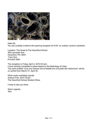 Hello All,
You are cordially invited to the opening reception for 6-III* an outdoor ceramic exhibition.

Location: The Quad at The Haverford School
450 Lancaster Ave.
Haverford, PA 19041
11am-7pm
610.642.3020

The reception is Friday, April 2, 2010 6-9 pm.
I have recently completed a piece based on the Mythology of Lilies.
The work entitled "Juno era risoluto che la fedeltà era una parte del matrimonio" will be
on exhibit from March 31- April 30.

Other works exhibited include:
Antonio Fink: 2010 TILES
The Haverford School Student Show

I hope to see you there.

Warm regards,
Terri




                                            Page 1 of 1
 