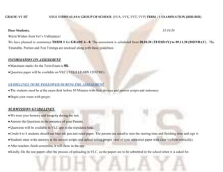 GRADE: VI IIT VELS VIDHYALAYA GROUP OF SCHOOL (VVA, VVK, VVT, VVP) TERM – 1 EXAMINATION (2020-2021)
Dear Students, 15.10.20
Warm Wishes from Vel’s Vidhyalaya!
We have planned to commence TERM 1 for GRADE 6 - 8. The assessment is scheduled from 20.10.20 (TUESDAY) to 09.11.20 (MONDAY). The
Timetable, Portion and Test Timings are enclosed along with these guidelines
INFORMATION ON ASSESSMENT
 Maximum marks for the Term Exam is 80.
Question paper will be available on VLC ( VELS LEARN CENTRE)
GUIDELINES TO BE FOLLOWED DURING THE ASSESSMENT
 The students must be at the exam desk before 10 Minutes with their devices and answer scripts and stationery
Begin your exam with prayer.
SUBMISSION GUIDELINES
 We trust your honesty and integrity during the test.
 Answer the Questions in the presence of your Parents.
 Questions will be available in VLC app in the stipulated time.
 Grade 6 to 8 students should use blue ink pen and ruled paper. The parents are asked to note the starting time and finishing time and sign it.
 Students must write answers in the answer scripts and upload taking proper view of your answered paper with clear visibilit(vertically).
 After teachers finish correction, it will show in the app.
 Kindly file the test papers after the process of uploading in VLC, as the papers are to be submitted in the school when it is asked for.
 