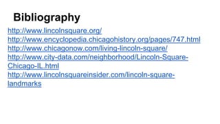 Bibliography
http://www.lincolnsquare.org/
http://www.encyclopedia.chicagohistory.org/pages/747.html
http://www.chicagonow.com/living-lincoln-square/
http://www.city-data.com/neighborhood/Lincoln-Square-
Chicago-IL.html
http://www.lincolnsquareinsider.com/lincoln-square-
landmarks
 