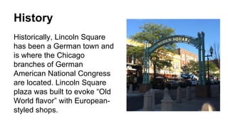 History
Historically, Lincoln Square
has been a German town and
is where the Chicago
branches of German
American National Congress
are located. Lincoln Square
plaza was built to evoke “Old
World flavor” with European-
styled shops.
 