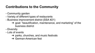 Contributions to the Community
- Community garden
- Variety of different types of restaurants
- Business improvement district (SSA #21)
➔ goal: “beautification, maintenance, and marketing” of the
business district
- Diversity
- Lots of events
➔ parks, churches, and music festivals
➔ German-American fest
 