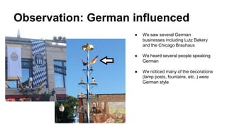 Observation: German influenced
● We saw several German
businesses including Lutz Bakery
and the Chicago Brauhaus
● We heard several people speaking
German
● We noticed many of the decorations
(lamp posts, fountains, etc..) were
German style
 